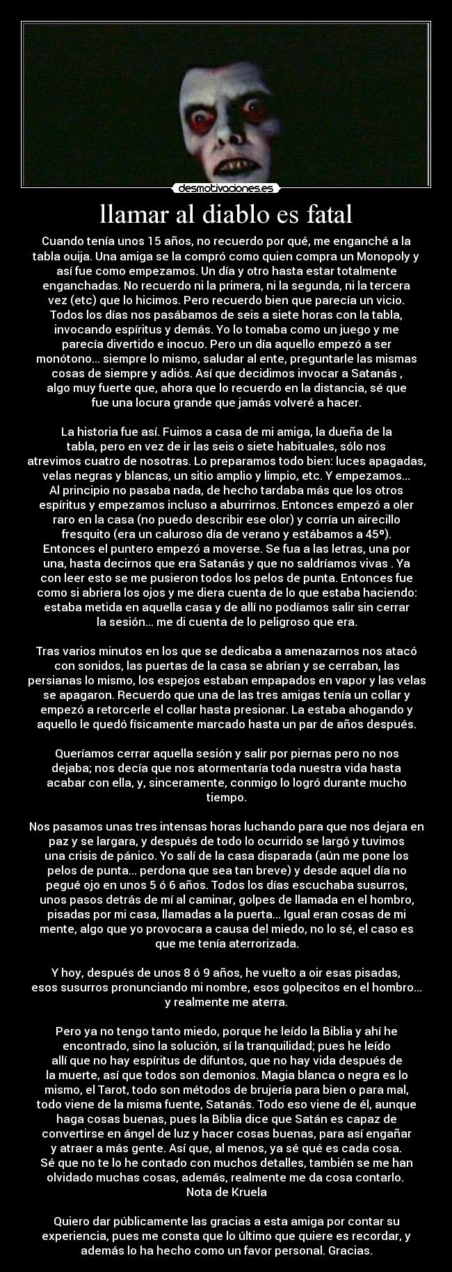 llamar al diablo es fatal - Cuando tenía unos 15 años, no recuerdo por qué, me enganché a la
tabla ouija. Una amiga se la compró como quien compra un Monopoly y
así fue como empezamos. Un día y otro hasta estar totalmente
enganchadas. No recuerdo ni la primera, ni la segunda, ni la tercera
vez (etc) que lo hicimos. Pero recuerdo bien que parecía un vicio.
Todos los días nos pasábamos de seis a siete horas con la tabla,
invocando espíritus y demás. Yo lo tomaba como un juego y me
parecía divertido e inocuo. Pero un día aquello empezó a ser
monótono... siempre lo mismo, saludar al ente, preguntarle las mismas
cosas de siempre y adiós. Así que decidimos invocar a Satanás ,
algo muy fuerte que, ahora que lo recuerdo en la distancia, sé que
fue una locura grande que jamás volveré a hacer.
La historia fue así. Fuimos a casa de mi amiga, la dueña de la
tabla, pero en vez de ir las seis o siete habituales, sólo nos
atrevimos cuatro de nosotras. Lo preparamos todo bien: luces apagadas,
velas negras y blancas, un sitio amplio y limpio, etc. Y empezamos...
Al principio no pasaba nada, de hecho tardaba más que los otros
espíritus y empezamos incluso a aburrirnos. Entonces empezó a oler
raro en la casa (no puedo describir ese olor) y corría un airecillo
fresquito (era un caluroso día de verano y estábamos a 45º).
Entonces el puntero empezó a moverse. Se fua a las letras, una por
una, hasta decirnos que era Satanás y que no saldríamos vivas . Ya
con leer esto se me pusieron todos los pelos de punta. Entonces fue
como si abriera los ojos y me diera cuenta de lo que estaba haciendo:
estaba metida en aquella casa y de allí no podíamos salir sin cerrar
la sesión... me di cuenta de lo peligroso que era.
Tras varios minutos en los que se dedicaba a amenazarnos nos atacó
con sonidos, las puertas de la casa se abrían y se cerraban, las
persianas lo mismo, los espejos estaban empapados en vapor y las velas
se apagaron. Recuerdo que una de las tres amigas tenía un collar y
empezó a retorcerle el collar hasta presionar. La estaba ahogando y
aquello le quedó físicamente marcado hasta un par de años después.
Queríamos cerrar aquella sesión y salir por piernas pero no nos
dejaba; nos decía que nos atormentaría toda nuestra vida hasta
acabar con ella, y, sinceramente, conmigo lo logró durante mucho
tiempo.
Nos pasamos unas tres intensas horas luchando para que nos dejara en
paz y se largara, y después de todo lo ocurrido se largó y tuvimos
una crisis de pánico. Yo salí de la casa disparada (aún me pone los
pelos de punta... perdona que sea tan breve) y desde aquel día no
pegué ojo en unos 5 ó 6 años. Todos los días escuchaba susurros,
unos pasos detrás de mí al caminar, golpes de llamada en el hombro,
pisadas por mi casa, llamadas a la puerta... Igual eran cosas de mi
mente, algo que yo provocara a causa del miedo, no lo sé, el caso es
que me tenía aterrorizada.
Y hoy, después de unos 8 ó 9 años, he vuelto a oir esas pisadas,
esos susurros pronunciando mi nombre, esos golpecitos en el hombro...
y realmente me aterra.
Pero ya no tengo tanto miedo, porque he leído la Biblia y ahí he
encontrado, sino la solución, sí la tranquilidad; pues he leído
allí que no hay espíritus de difuntos, que no hay vida después de
la muerte, así que todos son demonios. Magia blanca o negra es lo
mismo, el Tarot, todo son métodos de brujería para bien o para mal,
todo viene de la misma fuente, Satanás. Todo eso viene de él, aunque
haga cosas buenas, pues la Biblia dice que Satán es capaz de
convertirse en ángel de luz y hacer cosas buenas, para así engañar
y atraer a más gente. Así que, al menos, ya sé qué es cada cosa.
Sé que no te lo he contado con muchos detalles, también se me han
olvidado muchas cosas, además, realmente me da cosa contarlo.
Nota de Kruela
Quiero dar públicamente las gracias a esta amiga por contar su
experiencia, pues me consta que lo último que quiere es recordar, y
además lo ha hecho como un favor personal. Gracias.