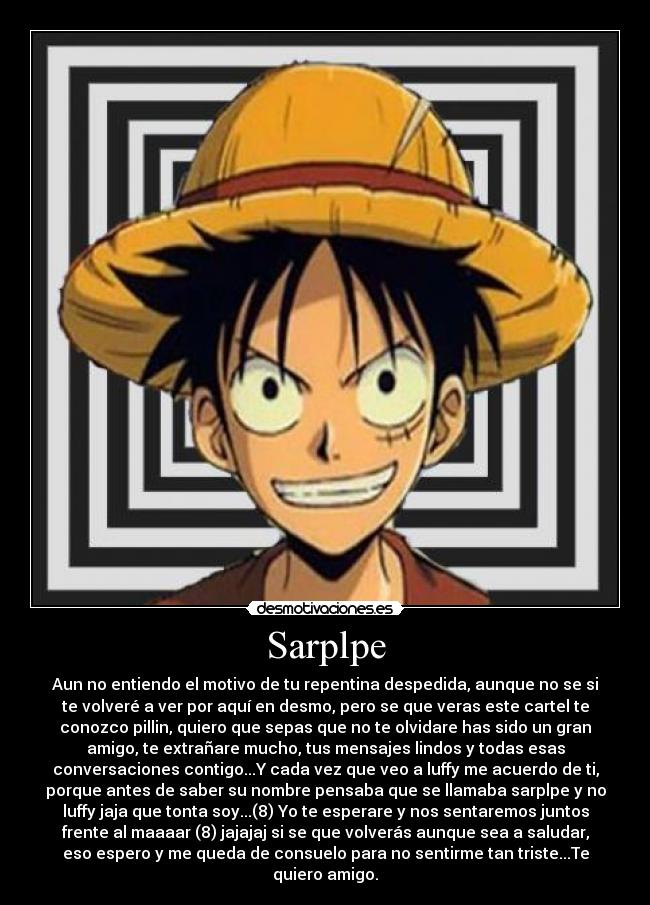 Sarplpe - Aun no entiendo el motivo de tu repentina despedida, aunque no se si
te volveré a ver por aquí en desmo, pero se que veras este cartel te
conozco pillin, quiero que sepas que no te olvidare has sido un gran
amigo, te extrañare mucho, tus mensajes lindos y todas esas
conversaciones contigo...Y cada vez que veo a luffy me acuerdo de ti,
porque antes de saber su nombre pensaba que se llamaba sarplpe y no
luffy jaja que tonta soy...(8) Yo te esperare y nos sentaremos juntos
frente al maaaar (8) jajajaj si se que volverás aunque sea a saludar,
eso espero y me queda de consuelo para no sentirme tan triste...Te
quiero amigo.