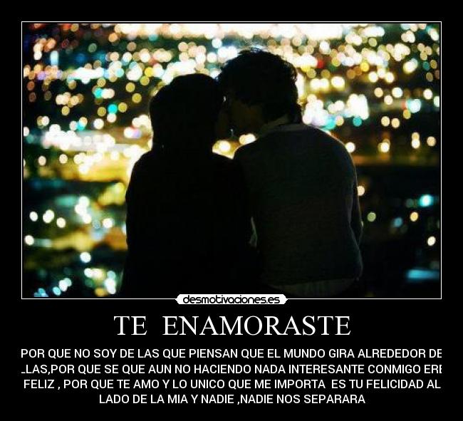 TE ENAMORASTE - POR QUE NO SOY DE LAS QUE PIENSAN QUE EL MUNDO GIRA ALREDEDOR DE
ELLAS,POR QUE SE QUE AUN NO HACIENDO NADA INTERESANTE CONMIGO ERES
FELIZ , POR QUE TE AMO Y LO UNICO QUE ME IMPORTA ES TU FELICIDAD AL
LADO DE LA MIA Y NADIE ,NADIE NOS SEPARARA