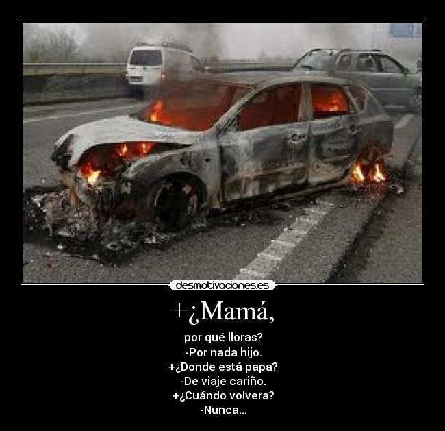 +¿Mamá, - por qué lloras?
-Por nada hijo.
+¿Donde está papa?
-De viaje cariño.
+¿Cuándo volvera?
-Nunca...