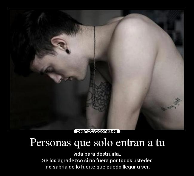 Personas que solo entran a tu - vida para destruirla..
Se los agradezco si no fuera por todos ustedes
no sabría de lo fuerte que puedo llegar a ser.