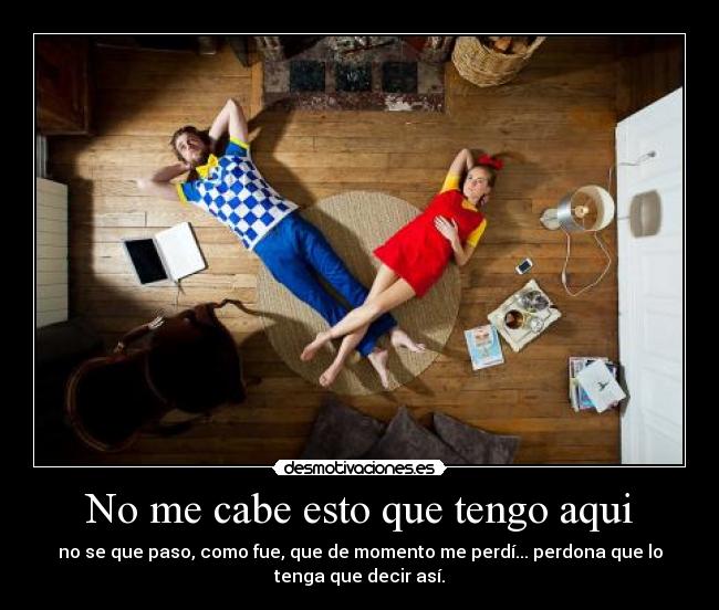 No me cabe esto que tengo aqui - no se que paso, como fue, que de momento me perdí... perdona que lo
tenga que decir así.