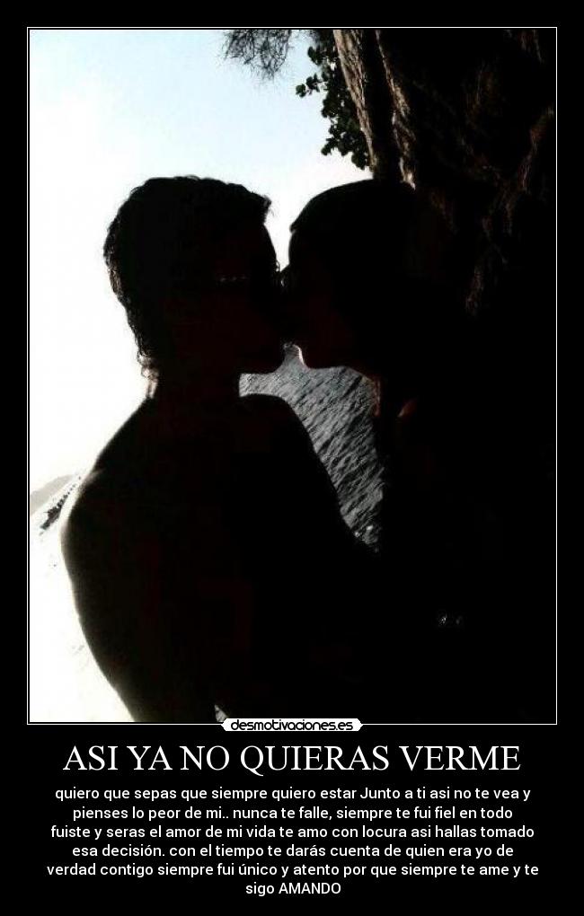 ASI YA NO QUIERAS VERME - quiero que sepas que siempre quiero estar Junto a ti asi no te vea y
pienses lo peor de mi.. nunca te falle, siempre te fui fiel en todo
fuiste y seras el amor de mi vida te amo con locura asi hallas tomado
esa decisión. con el tiempo te darás cuenta de quien era yo de
verdad contigo siempre fui único y atento por que siempre te ame y te
sigo AMANDO