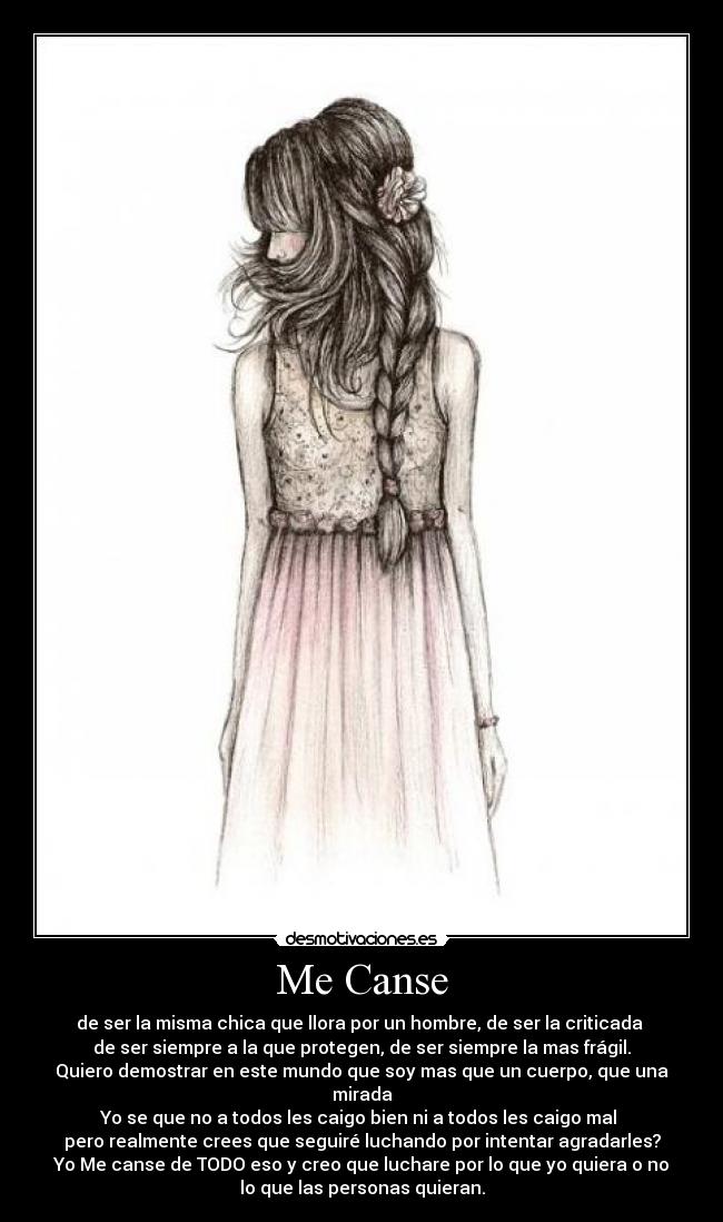 Me Canse - de ser la misma chica que llora por un hombre, de ser la criticada
de ser siempre a la que protegen, de ser siempre la mas frágil.
Quiero demostrar en este mundo que soy mas que un cuerpo, que una
mirada
Yo se que no a todos les caigo bien ni a todos les caigo mal
pero realmente crees que seguiré luchando por intentar agradarles?
Yo Me canse de TODO eso y creo que luchare por lo que yo quiera o no
lo que las personas quieran.