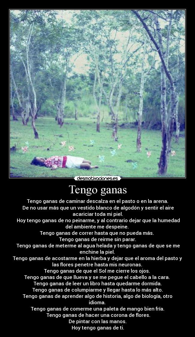 Tengo ganas - Tengo ganas de caminar descalza en el pasto o en la arena.
De no usar más que un vestido blanco de algodón y sentir el aire
acariciar toda mi piel.
Hoy tengo ganas de no peinarme, y al contrario dejar que la humedad
del ambiente me despeine.
Tengo ganas de correr hasta que no pueda más.
Tengo ganas de reirme sin parar.
Tengo ganas de meterme al agua helada y tengo ganas de que se me
enchine la piel.
Tengo ganas de acostarme en la hierba y dejar que el aroma del pasto y
las flores penetre hasta mis neuronas.
Tengo ganas de que el Sol me cierre los ojos.
Tengo ganas de que llueva y se me pegue el cabello a la cara.
Tengo ganas de leer un libro hasta quedarme dormida.
Tengo ganas de columpiarme y llegar hasta lo más alto.
Tengo ganas de aprender algo de historia, algo de biología, otro
idioma.
Tengo ganas de comerme una paleta de mango bien fría.
Tengo ganas de hacer una corona de flores.
De pintar con las manos.
Hoy tengo ganas de ti.