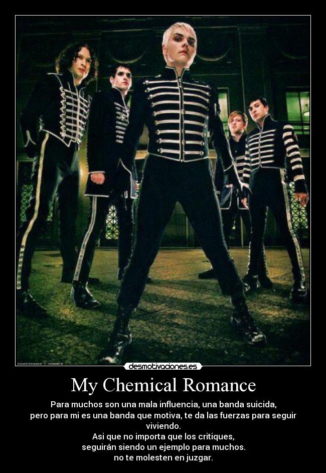 My Chemical Romance - Para muchos son una mala influencia, una banda suicida,
pero para mi es una banda que motiva, te da las fuerzas para seguir viviendo.
Asi que no importa que los critiques,
seguirán siendo un ejemplo para muchos.
no te molesten en juzgar.