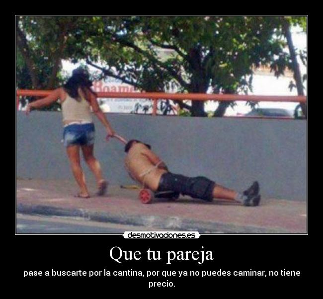 Que tu pareja - pase a buscarte por la cantina, por que ya no puedes caminar, no tiene precio.