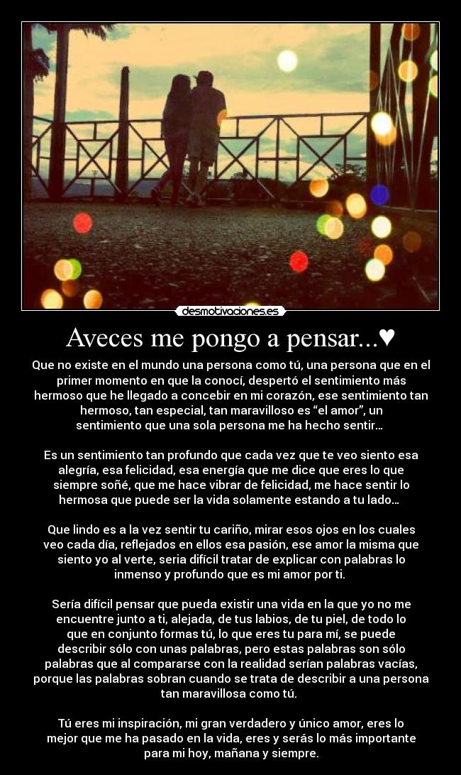 Aveces me pongo a pensar...♥ - Que no existe en el mundo una persona como tú, una persona que en el
primer momento en que la conocí, despertó el sentimiento más
hermoso que he llegado a concebir en mi corazón, ese sentimiento tan
hermoso, tan especial, tan maravilloso es “el amor”, un
sentimiento que una sola persona me ha hecho sentir… 

Es un sentimiento tan profundo que cada vez que te veo siento esa
alegría, esa felicidad, esa energía que me dice que eres lo que
siempre soñé, que me hace vibrar de felicidad, me hace sentir lo
hermosa que puede ser la vida solamente estando a tu lado… 

Que lindo es a la vez sentir tu cariño, mirar esos ojos en los cuales
veo cada día, reflejados en ellos esa pasión, ese amor la misma que
siento yo al verte, seria difícil tratar de explicar con palabras lo
inmenso y profundo que es mi amor por ti. 

Sería difícil pensar que pueda existir una vida en la que yo no me
encuentre junto a ti, alejada, de tus labios, de tu piel, de todo lo
que en conjunto formas tú, lo que eres tu para mí, se puede
describir sólo con unas palabras, pero estas palabras son sólo
palabras que al compararse con la realidad serían palabras vacías,
porque las palabras sobran cuando se trata de describir a una persona
tan maravillosa como tú. 

Tú eres mi inspiración, mi gran verdadero y único amor, eres lo
mejor que me ha pasado en la vida, eres y serás lo más importante
para mi hoy, mañana y siempre.