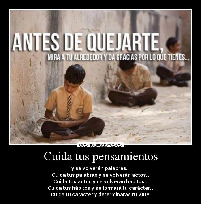 Cuida tus pensamientos - y se volverán palabras…
Cuida tus palabras y se volverán actos…
Cuida tus actos y se volverán hábitos…
Cuida tus hábitos y se formará tu carácter…
Cuida tu carácter y determinarás tu VIDA.