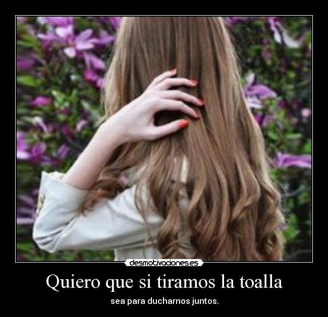 Quiero que si tiramos la toalla - sea para ducharnos juntos.