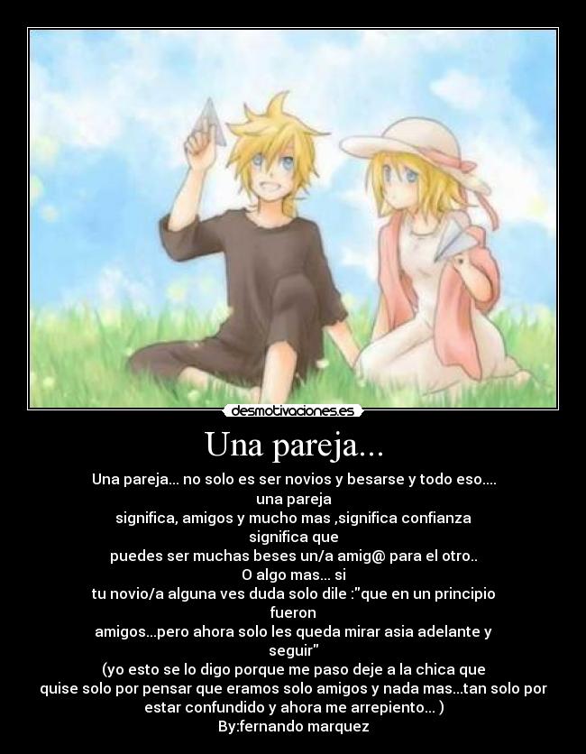 Una pareja... - Una pareja... no solo es ser novios y besarse y todo eso....
una pareja
significa, amigos y mucho mas ,significa confianza
significa que
puedes ser muchas beses un/a amig@ para el otro..
O algo mas... si
tu novio/a alguna ves duda solo dile :que en un principio
fueron
amigos...pero ahora solo les queda mirar asia adelante y
seguir
(yo esto se lo digo porque me paso deje a la chica que
quise solo por pensar que eramos solo amigos y nada mas...tan solo por
estar confundido y ahora me arrepiento... )
By:fernando marquez