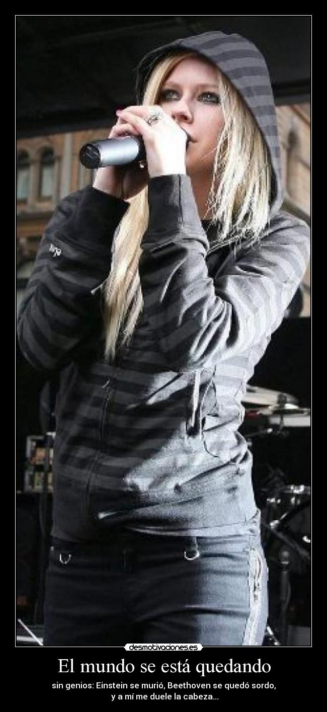 El mundo se está quedando - sin genios: Einstein se murió, Beethoven se quedó sordo,
y a mí me duele la cabeza...