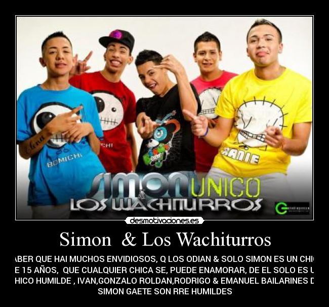 Simon & Los Wachiturros - SABER QUE HAI MUCHOS ENVIDIOSOS, Q LOS ODIAN & SOLO SIMON ES UN CHICO
DE 15 AÑOS, QUE CUALQUIER CHICA SE, PUEDE ENAMORAR, DE EL SOLO ES UN
CHICO HUMILDE , IVAN,GONZALO ROLDAN,RODRIGO & EMANUEL BAILARINES DE
SIMON GAETE SON RRE HUMILDES