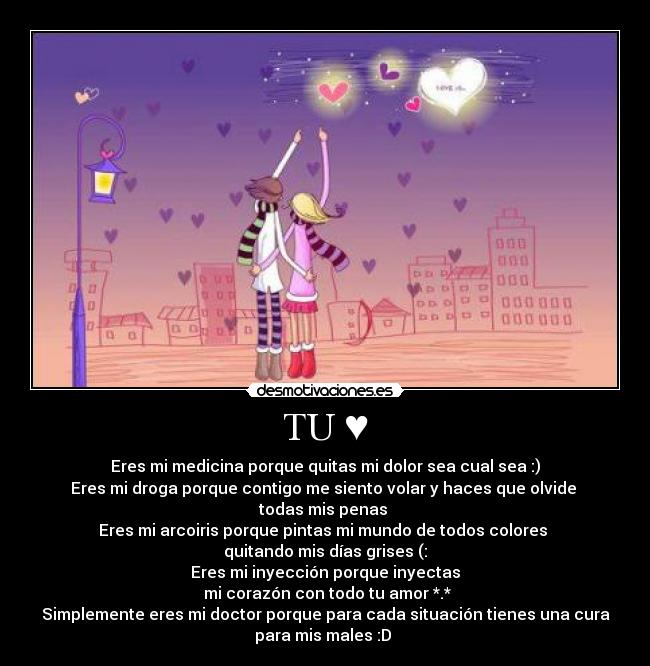 TU ♥ - Eres mi medicina porque quitas mi dolor sea cual sea :)
Eres mi droga porque contigo me siento volar y haces que olvide
todas mis penas ♥
Eres mi arcoiris porque pintas mi mundo de todos colores
quitando mis días grises (:
Eres mi inyección porque inyectas
mi corazón con todo tu amor *.*
Simplemente eres mi doctor porque para cada situación tienes una cura
para mis males :D ♥