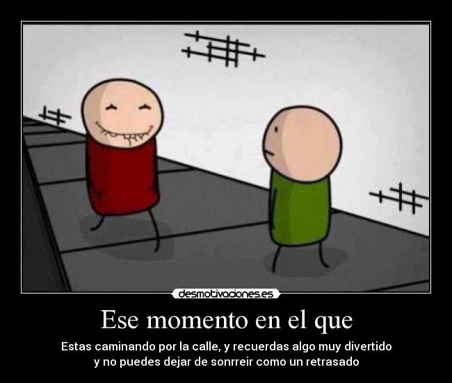 Ese momento en el que - Estas caminando por la calle, y recuerdas algo muy divertido
y no puedes dejar de sonrreir como un retrasado