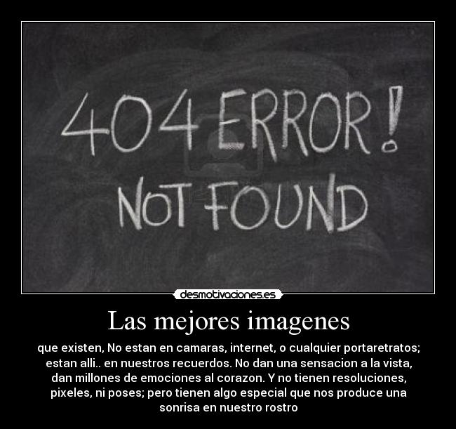 Las mejores imagenes - que existen, No estan en camaras, internet, o cualquier portaretratos;
estan alli.. en nuestros recuerdos. No dan una sensacion a la vista,
dan millones de emociones al corazon. Y no tienen resoluciones,
pixeles, ni poses; pero tienen algo especial que nos produce una
sonrisa en nuestro rostro
