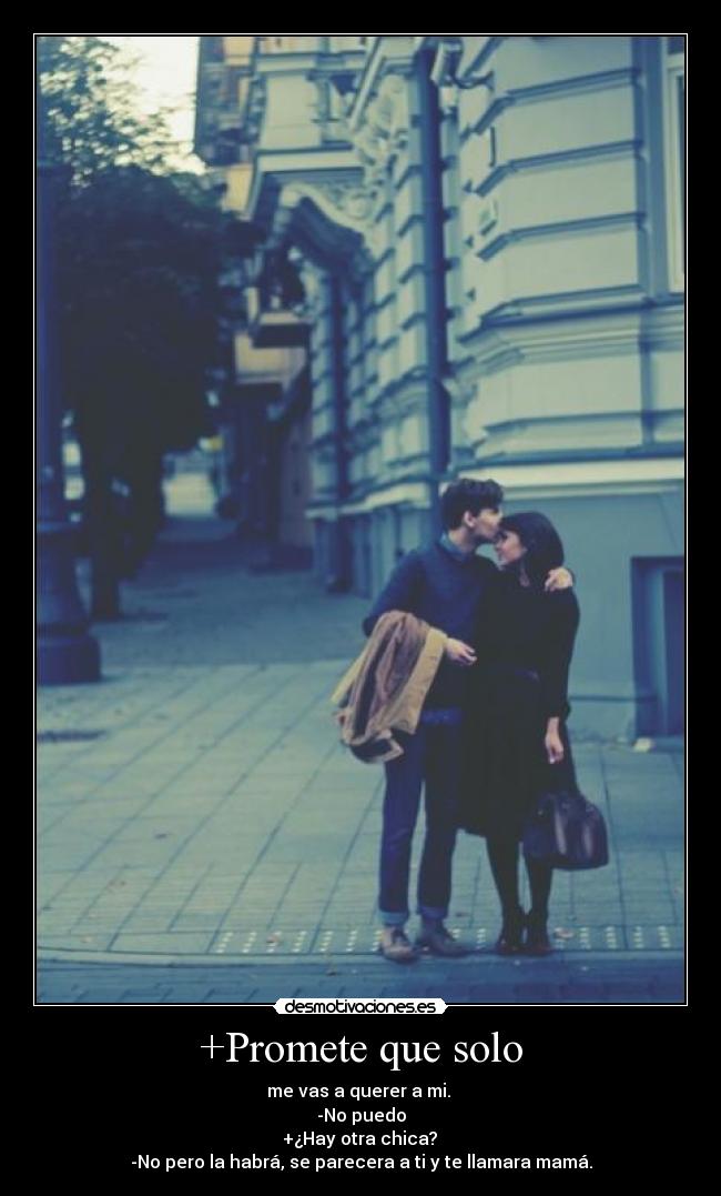 +Promete que solo - me vas a querer a mi.
-No puedo
+¿Hay otra chica?
-No pero la habrá, se parecera a ti y te llamara mamá.