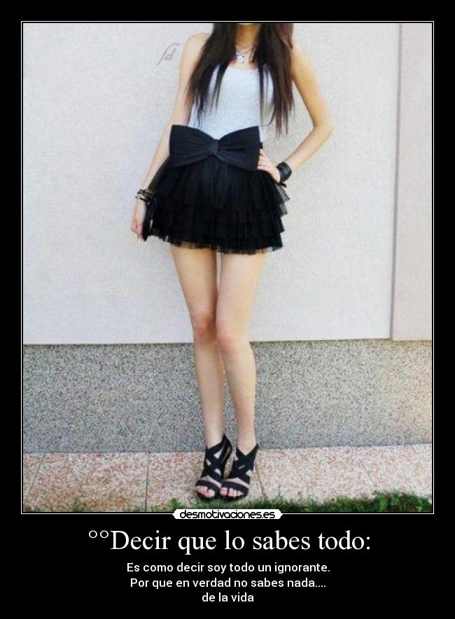 °°Decir que lo sabes todo: - Es como decir soy todo un ignorante.
Por que en verdad no sabes nada....
de la vida