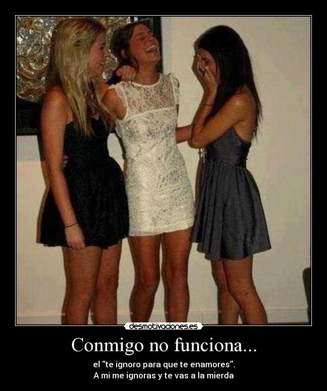 Conmigo no funciona... - el te ignoro para que te enamores.
A mi me ignoras y te vas a la mierda