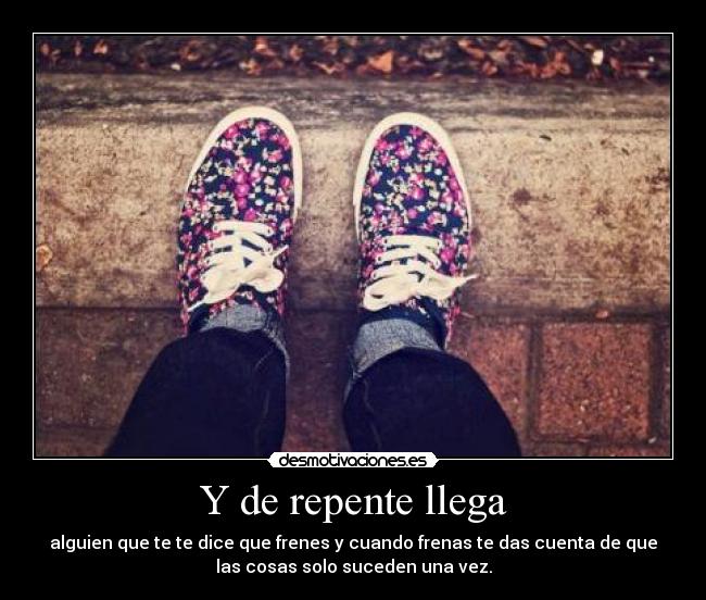 Y de repente llega - alguien que te te dice que frenes y cuando frenas te das cuenta de que
las cosas solo suceden una vez.