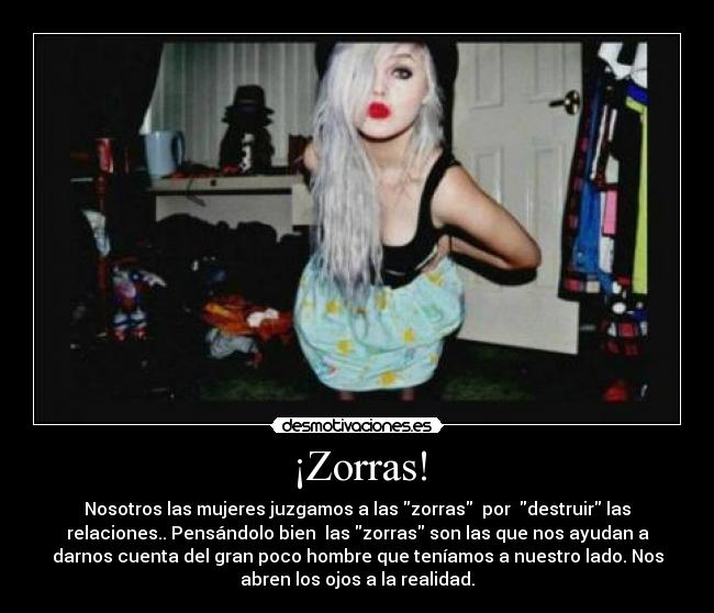 ¡Zorras! - Nosotros las mujeres juzgamos a las zorras por destruir las
relaciones.. Pensándolo bien las zorras son las que nos ayudan a
darnos cuenta del gran poco hombre que teníamos a nuestro lado. Nos
abren los ojos a la realidad.