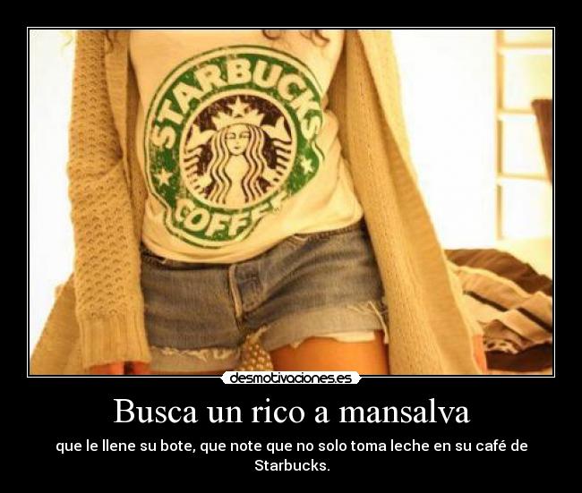 Busca un rico a mansalva - que le llene su bote, que note que no solo toma leche en su café de Starbucks.
