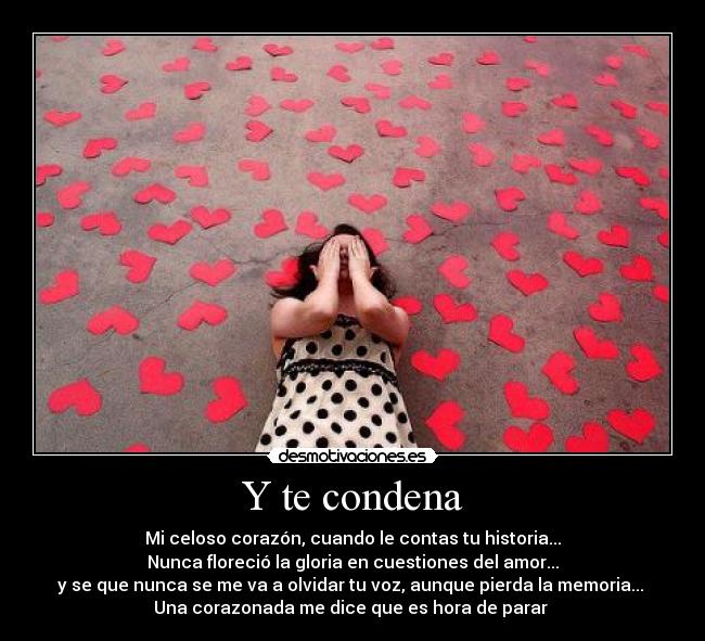 Y te condena - Mi celoso corazón, cuando le contas tu historia...
Nunca floreció la gloria en cuestiones del amor...
y se que nunca se me va a olvidar tu voz, aunque pierda la memoria... 
Una corazonada me dice que es hora de parar ♪