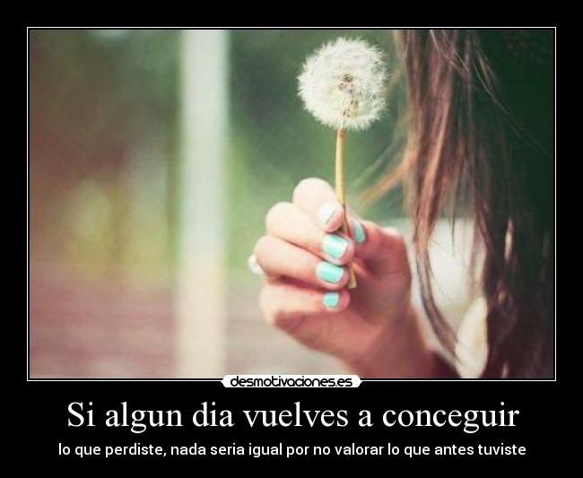 Si algun dia vuelves a conceguir - lo que perdiste, nada seria igual por no valorar lo que antes tuviste