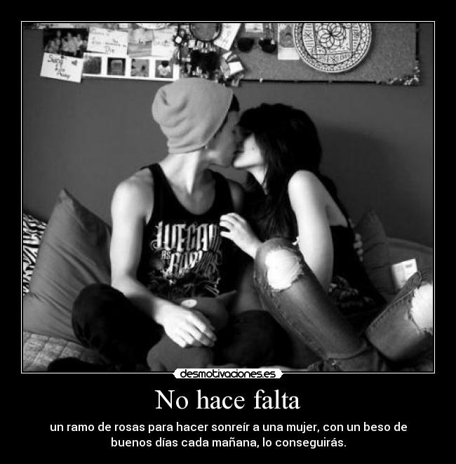 No hace falta - un ramo de rosas para hacer sonreír a una mujer, con un beso de
buenos días cada mañana, lo conseguirás.