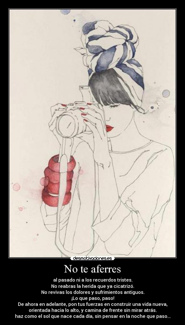 No te aferres - al pasado ni a los recuerdos tristes.
No reabras la herida que ya cicatrizó.
No revivas los dolores y sufrimientos antiguos.
¡Lo que paso, paso!
De ahora en adelante, pon tus fuerzas en construir una vida nueva,
orientada hacia lo alto, y camina de frente sin mirar atrás.
haz como el sol que nace cada día, sin pensar en la noche que paso...