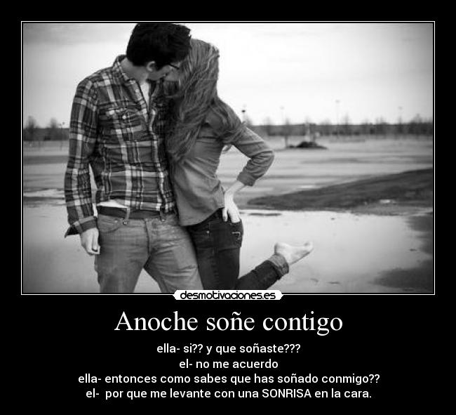 Anoche soñe contigo - ella- si?? y que soñaste???
el- no me acuerdo
ella- entonces como sabes que has soñado conmigo??
el- por que me levante con una SONRISA en la cara.