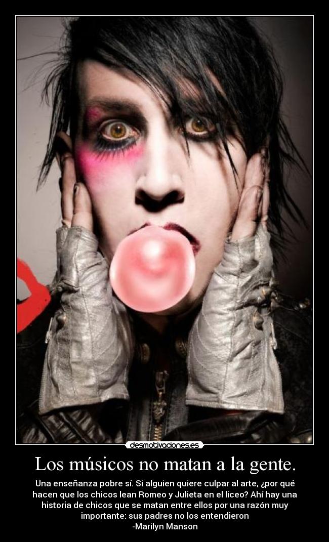 Los músicos no matan a la gente. - Una enseñanza pobre sí. Si alguien quiere culpar al arte, ¿por qué
hacen que los chicos lean Romeo y Julieta en el liceo? Ahí hay una
historia de chicos que se matan entre ellos por una razón muy
importante: sus padres no los entendieron
-Marilyn Manson