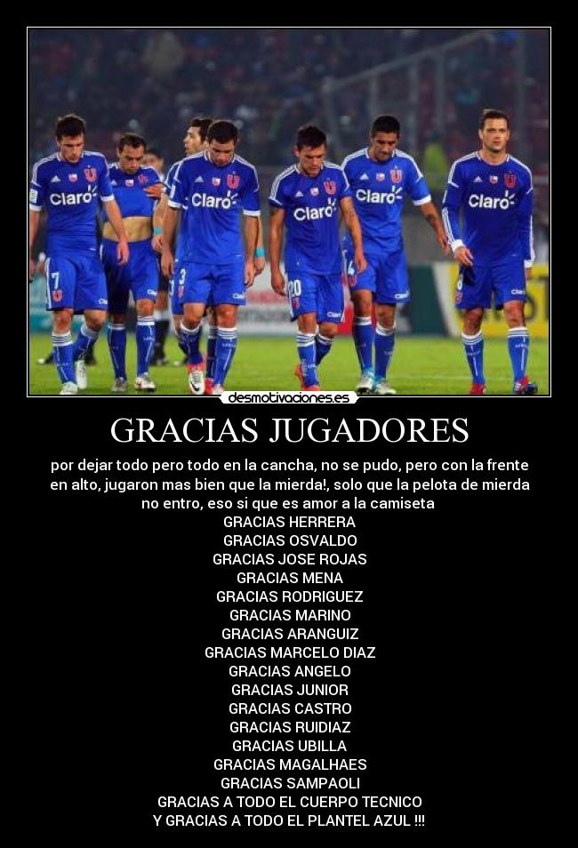 GRACIAS JUGADORES - por dejar todo pero todo en la cancha, no se pudo, pero con la frente
en alto, jugaron mas bien que la mierda!, solo que la pelota de mierda
no entro, eso si que es amor a la camiseta
GRACIAS HERRERA
GRACIAS OSVALDO
GRACIAS JOSE ROJAS
GRACIAS MENA
GRACIAS RODRIGUEZ
GRACIAS MARINO
GRACIAS ARANGUIZ
GRACIAS MARCELO DIAZ
GRACIAS ANGELO
GRACIAS JUNIOR
GRACIAS CASTRO
GRACIAS RUIDIAZ
GRACIAS UBILLA
GRACIAS MAGALHAES
GRACIAS SAMPAOLI
GRACIAS A TODO EL CUERPO TECNICO
Y GRACIAS A TODO EL PLANTEL AZUL !!!