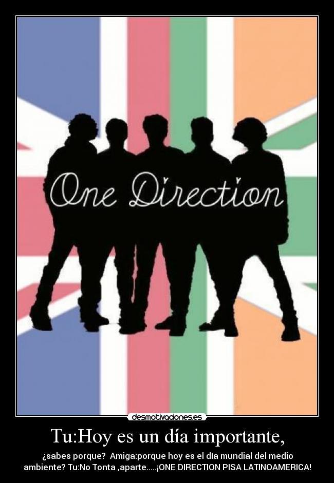 Tu:Hoy es un día importante, - ¿sabes porque? Amiga:porque hoy es el día mundial del medio
ambiente? Tu:No Tonta ,aparte.....¡ONE DIRECTION PISA LATINOAMERICA!