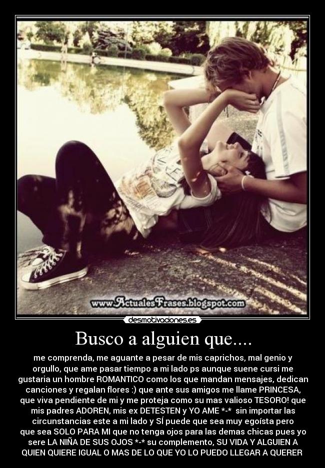 Busco a alguien que.... - me comprenda, me aguante a pesar de mis caprichos, mal genio y
orgullo, que ame pasar tiempo a mi lado ps aunque suene cursi me
gustaria un hombre ROMANTICO como los que mandan mensajes, dedican
canciones y regalan flores :) que ante sus amigos me llame PRINCESA,
que viva pendiente de mi y me proteja como su mas valioso TESORO! que
mis padres ADOREN, mis ex DETESTEN y YO AME *-* sin importar las
circunstancias este a mi lado y SÍ puede que sea muy egoísta pero
que sea SOLO PARA MI que no tenga ojos para las demas chicas pues yo
sere LA NIÑA DE SUS OJOS *-* su complemento, SU VIDA Y ALGUIEN A
QUIEN QUIERE IGUAL O MAS DE LO QUE YO LO PUEDO LLEGAR A QUERER