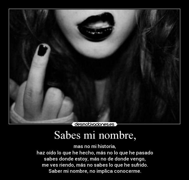 Sabes mi nombre, - mas no mi historia,
haz oído lo que he hecho, más no lo que he pasado
sabes donde estoy, más no de donde vengo,
me ves riendo, más no sabes lo que he sufrido.
Saber mi nombre, no implica conocerme.