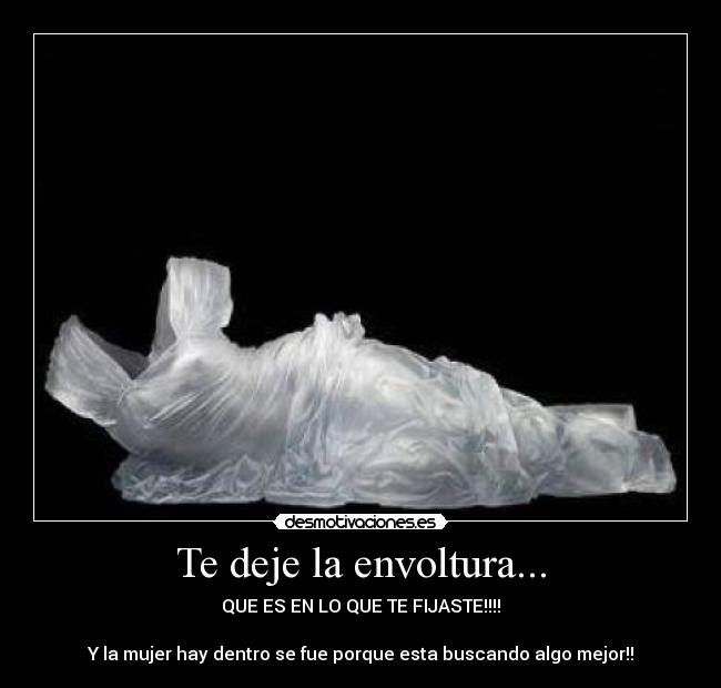 Te deje la envoltura... - QUE ES EN LO QUE TE FIJASTE!!!!
Y la mujer hay dentro se fue porque esta buscando algo mejor!!
