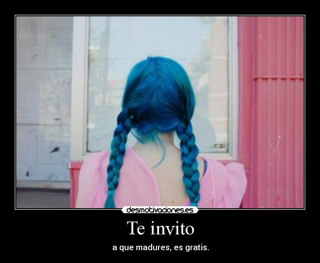Te invito - a que madures, es gratis.