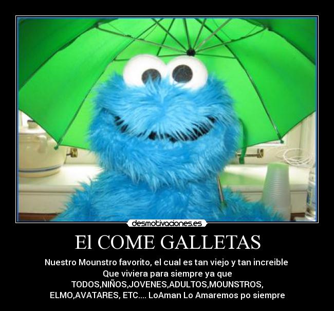 El COME GALLETAS - Nuestro Mounstro favorito, el cual es tan viejo y tan increible 
Que viviera para siempre ya que TODOS,NIÑOS,JOVENES,ADULTOS,MOUNSTROS,
ELMO,AVATARES, ETC.... LoAman❤Lo Amaremos po siempre❤