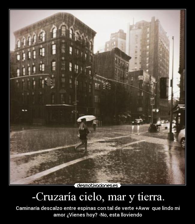 -Cruzaría cielo, mar y tierra. - Caminaría descalzo entre espinas con tal de verte +Aww que lindo mi
amor ¿Vienes hoy? -No, esta lloviendo