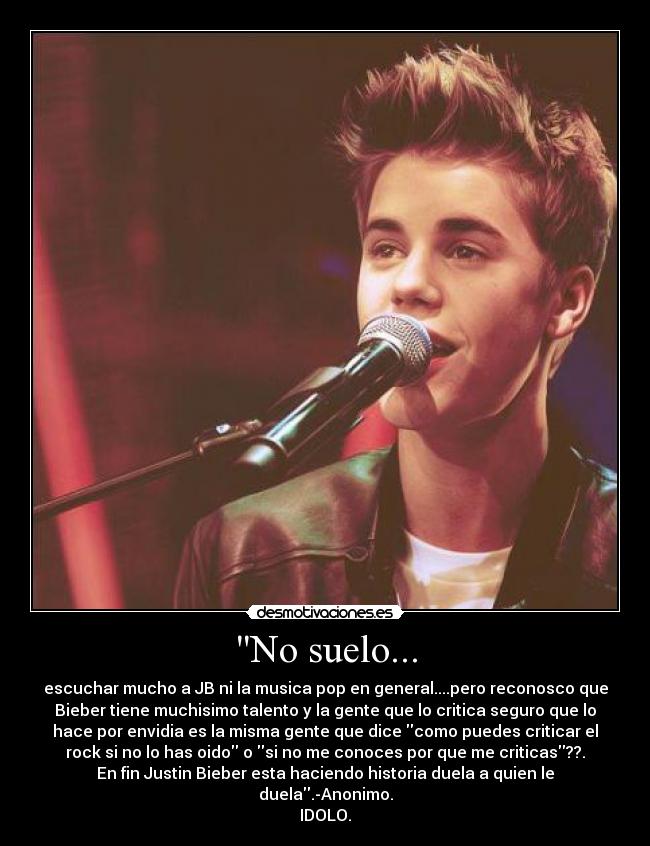 No suelo... - escuchar mucho a JB ni la musica pop en general....pero reconosco que
Bieber tiene muchisimo talento y la gente que lo critica seguro que lo
hace por envidia es la misma gente que dice como puedes criticar el
rock si no lo has oido o si no me conoces por que me criticas??.
En fin Justin Bieber esta haciendo historia duela a quien le
duela.-Anonimo.
IDOLO.
