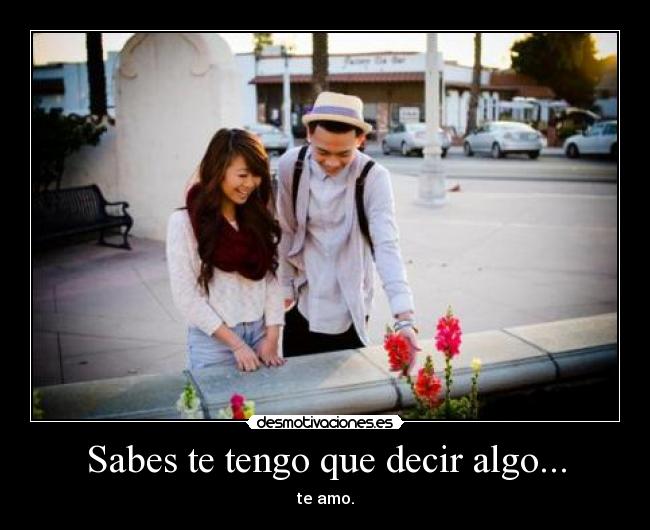 Sabes te tengo que decir algo... - te amo.