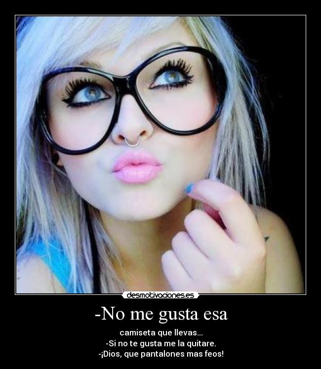 -No me gusta esa - camiseta que llevas...
-Si no te gusta me la quitare.
-¡Dios, que pantalones mas feos!