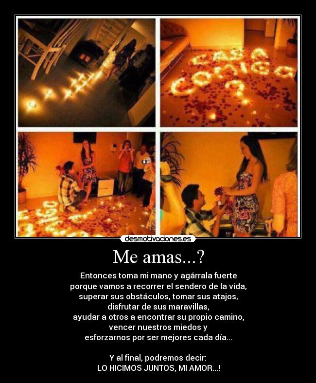 Me amas...? - Entonces toma mi mano y agárrala fuerte
porque vamos a recorrer el sendero de la vida,
superar sus obstáculos, tomar sus atajos,
disfrutar de sus maravillas,
ayudar a otros a encontrar su propio camino,
vencer nuestros miedos y
esforzarnos por ser mejores cada día...

Y al final, podremos decir:
LO HICIMOS JUNTOS, MI AMOR...!