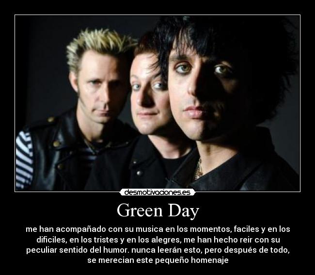 Green Day - me han acompañado con su musica en los momentos, faciles y en los
dificiles, en los tristes y en los alegres, me han hecho reir con su
peculiar sentido del humor. nunca leerán esto, pero después de todo,
se merecian este pequeño homenaje