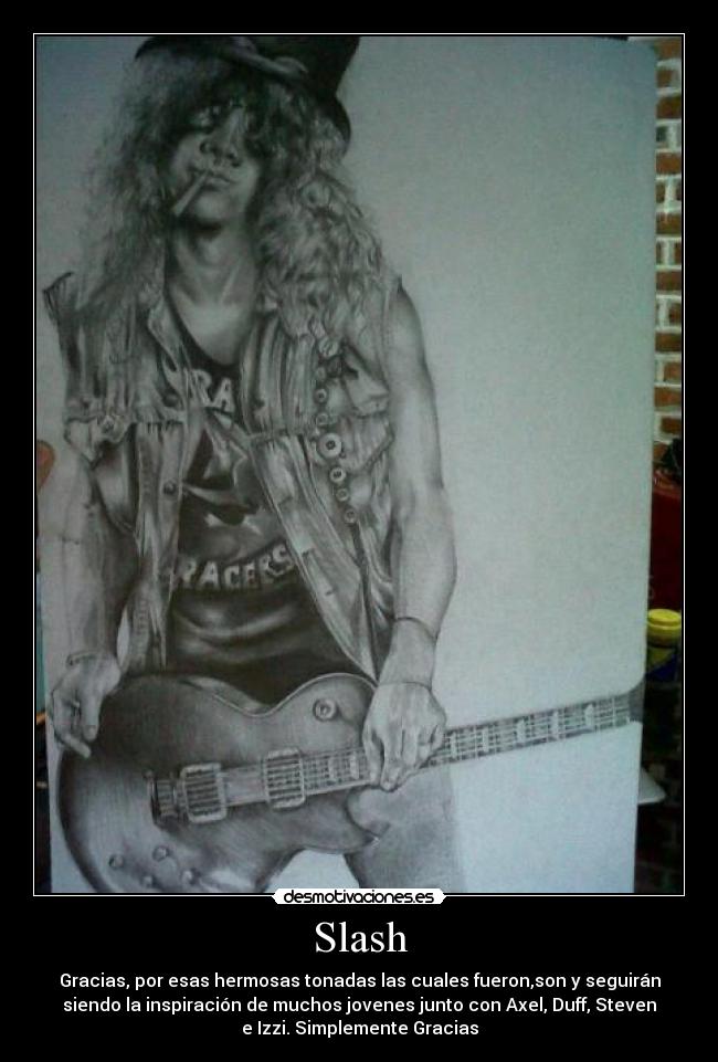 Slash - Gracias, por esas hermosas tonadas las cuales fueron,son y seguirán
siendo la inspiración de muchos jovenes junto con Axel, Duff, Steven
e Izzi. Simplemente Gracias