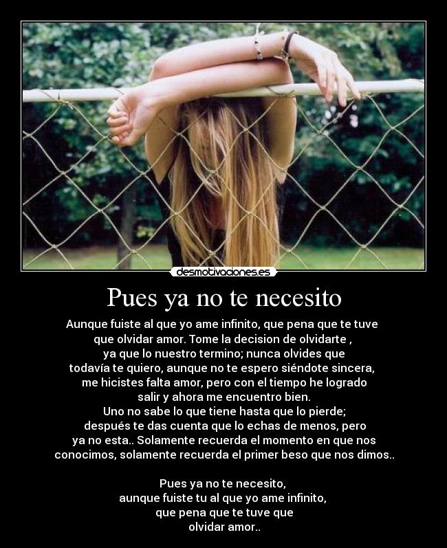 Pues ya no te necesito - Aunque fuiste al que yo ame infinito, que pena que te tuve
que olvidar amor. Tome la decision de olvidarte ,
ya que lo nuestro termino; nunca olvides que
todavía te quiero, aunque no te espero siéndote sincera,
me hicistes falta amor, pero con el tiempo he logrado
salir y ahora me encuentro bien.
Uno no sabe lo que tiene hasta que lo pierde;
después te das cuenta que lo echas de menos, pero
ya no esta.. Solamente recuerda el momento en que nos
conocimos, solamente recuerda el primer beso que nos dimos..
Pues ya no te necesito,
aunque fuiste tu al que yo ame infinito,
que pena que te tuve que
olvidar amor..