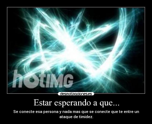 Estar esperando a que... - Se conecte esa persona y nada mas que se conecte que te entre un ataque de timidez.