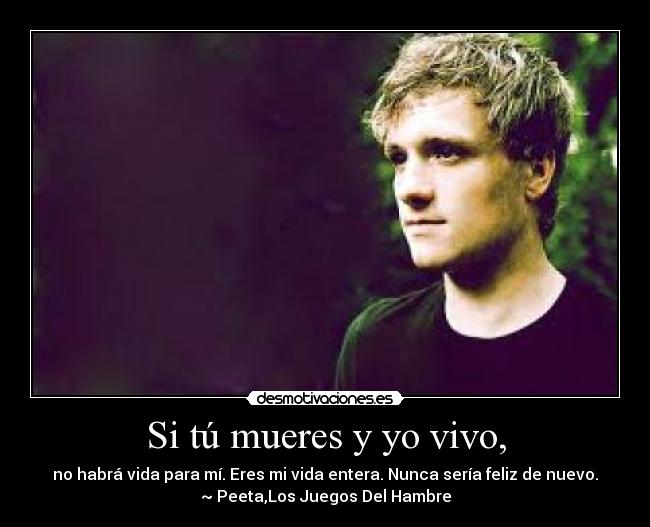 Si tú mueres y yo vivo, - no habrá vida para mí. Eres mi vida entera. Nunca sería feliz de nuevo.
~ Peeta,Los Juegos Del Hambre