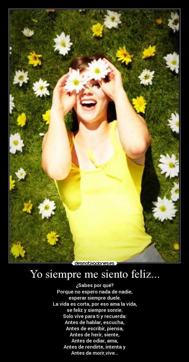 Yo siempre me siento feliz... - ¿Sabes por qué?
Porque no espero nada de nadie,
esperar siempre duele.
La vida es corta, por eso ama la vida,
se feliz y siempre sonríe.
Solo vive para ti y recuerda:
Antes de hablar, escucha,
Antes de escribir, piensa,
Antes de herir, siente,
Antes de odiar, ama,
Antes de rendirte, intenta y
Antes de morir,vive...